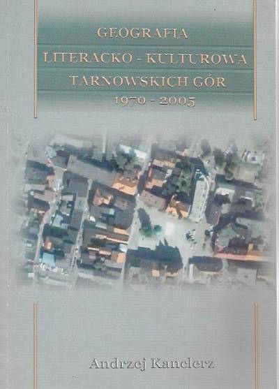 Andrzej Kanclerz - Geografia literacko-kulturowa Tarnowskich Gór 1970-2005