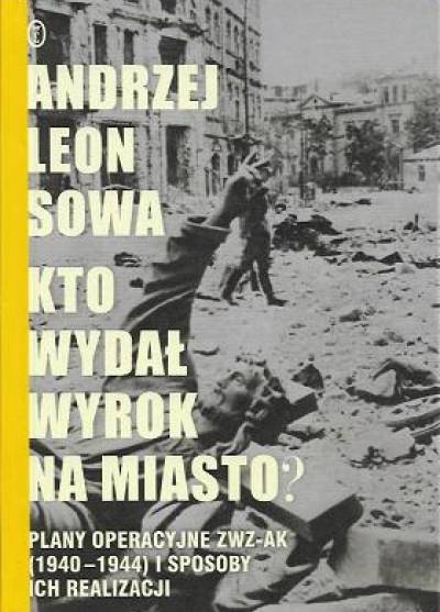 Andrzej Leon Sowa - Kto wydał wyrok na miasto? Plany operacyjne ZWZ-AK (1940-1944) i sposoby ich realizacj